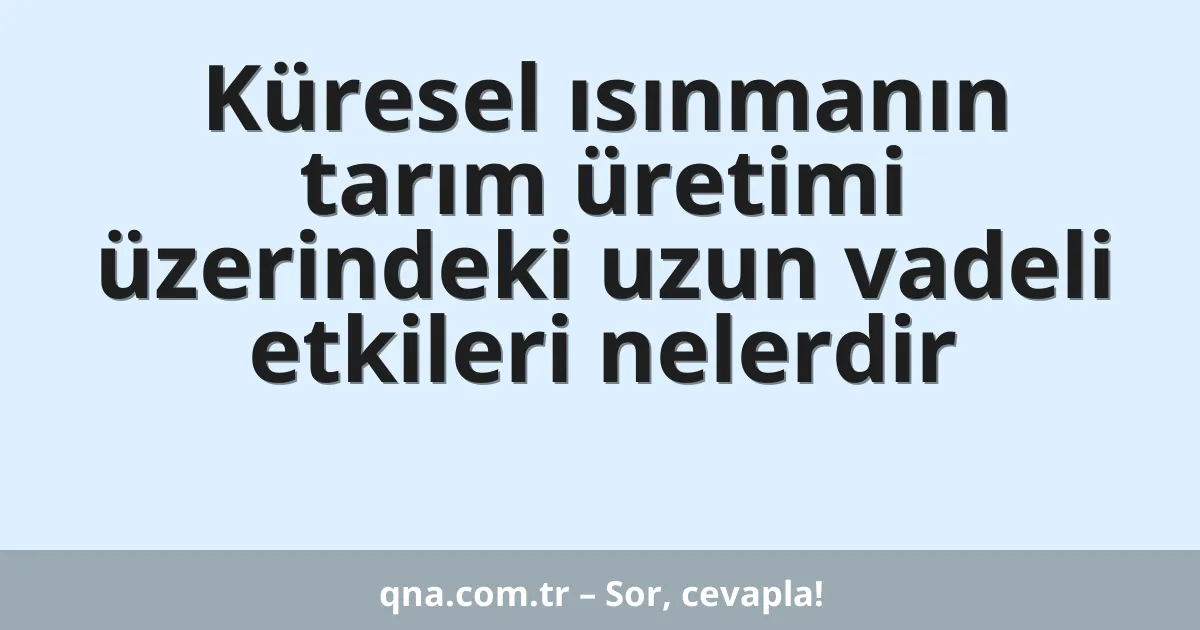 Küresel ısınmanın tarım üretimi üzerindeki uzun vadeli etkileri nelerdir