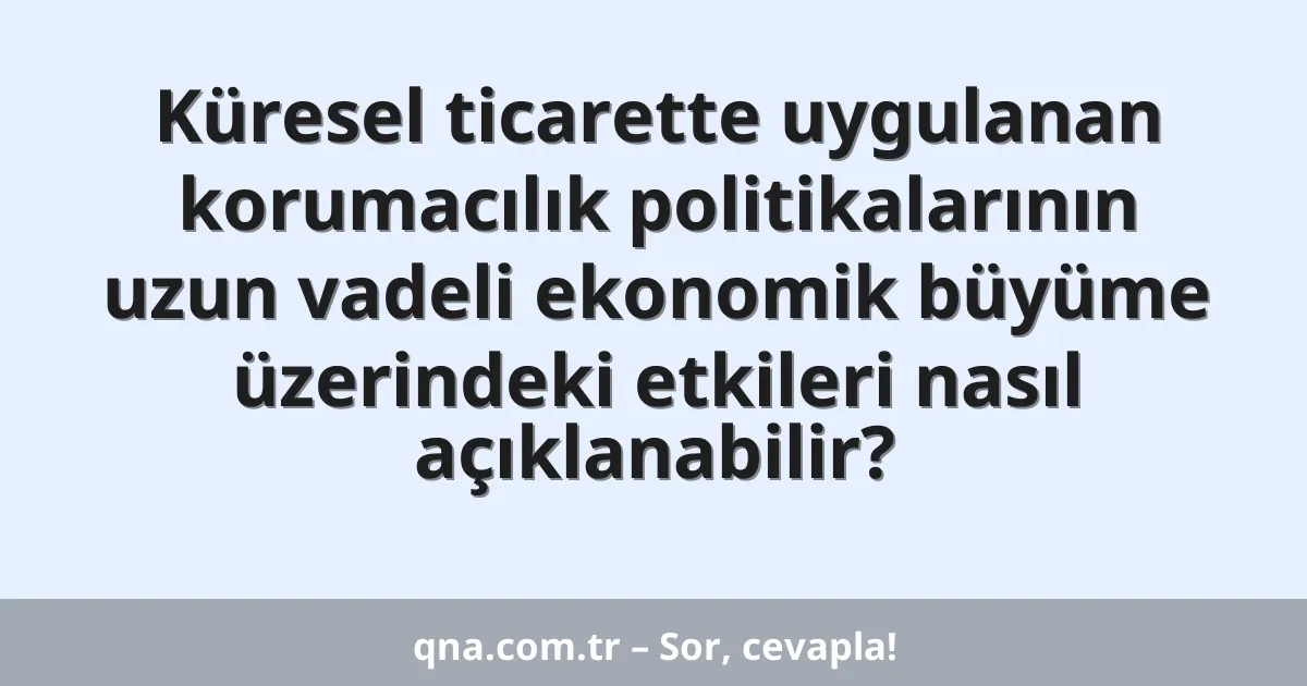 Küresel ticarette uygulanan korumacılık politikalarının uzun vadeli ekonomik büyüme üzerindeki etkileri nasıl açıklanabilir?