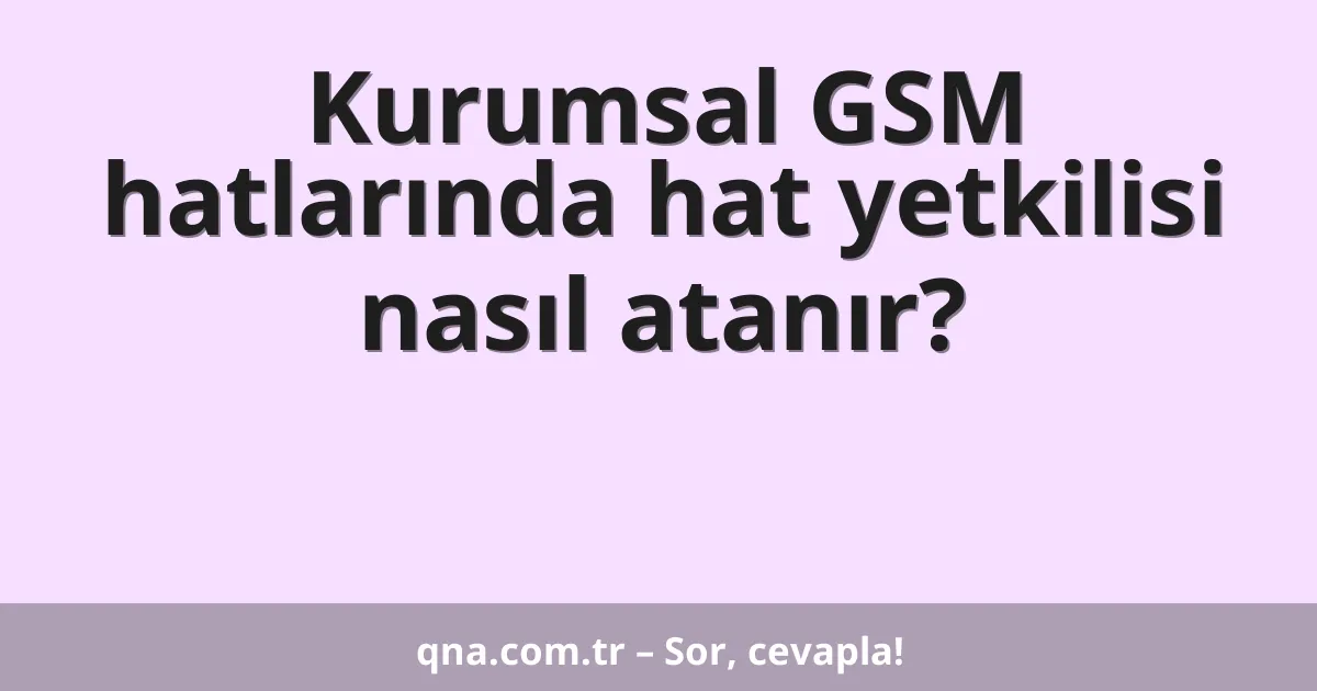 Kurumsal GSM hatlarında hat yetkilisi nasıl atanır?