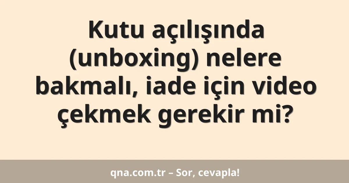 Kutu açılışında (unboxing) nelere bakmalı, iade için video çekmek gerekir mi?