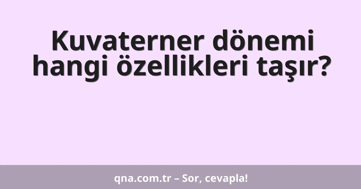 Kuvaterner dönemi hangi özellikleri taşır?