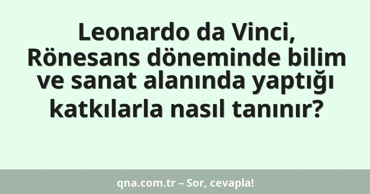 Leonardo da Vinci, Rönesans döneminde bilim ve sanat alanında yaptığı katkılarla nasıl tanınır?