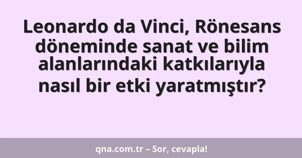 Leonardo da Vinci, Rönesans döneminde sanat ve bilim alanlarındaki katkılarıyla nasıl bir etki yaratmıştır?