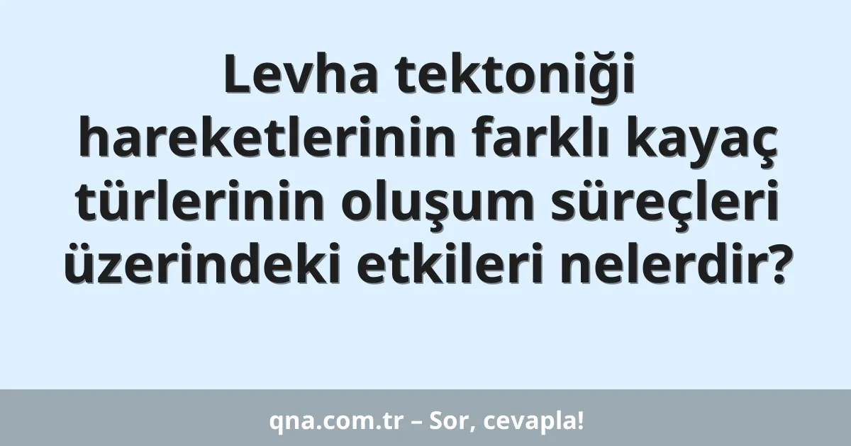 Levha tektoniği hareketlerinin farklı kayaç türlerinin oluşum süreçleri üzerindeki etkileri nelerdir?