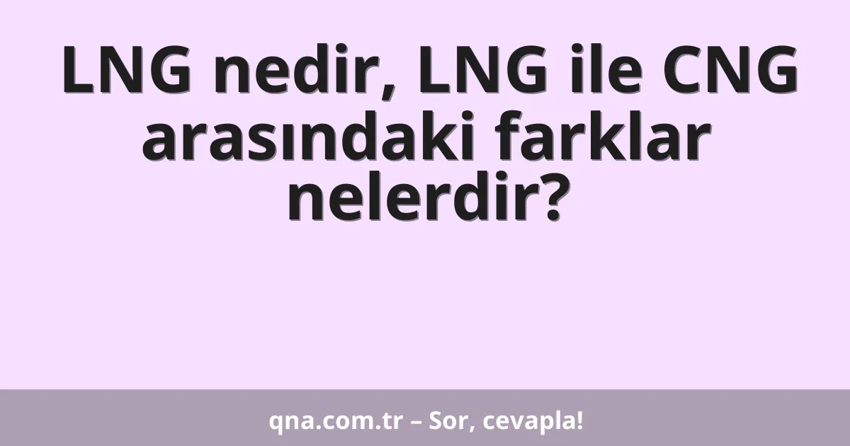 LNG nedir, LNG ile CNG arasındaki farklar nelerdir?