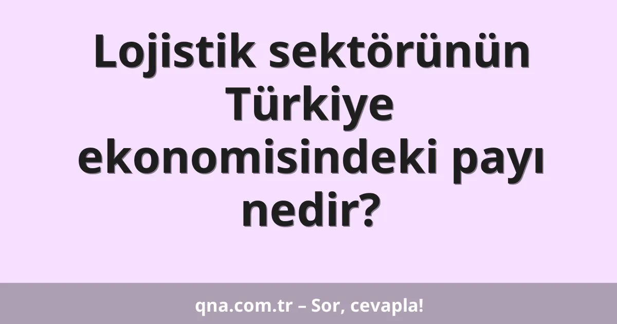 Lojistik sektörünün Türkiye ekonomisindeki payı nedir?