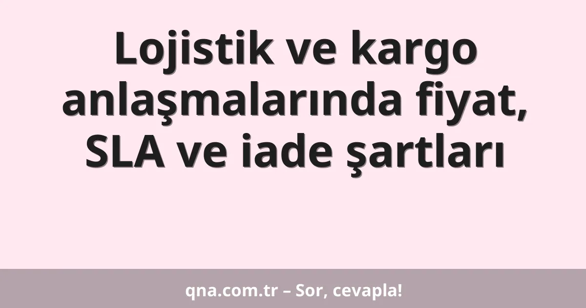 Lojistik ve kargo anlaşmalarında fiyat, SLA ve iade şartları