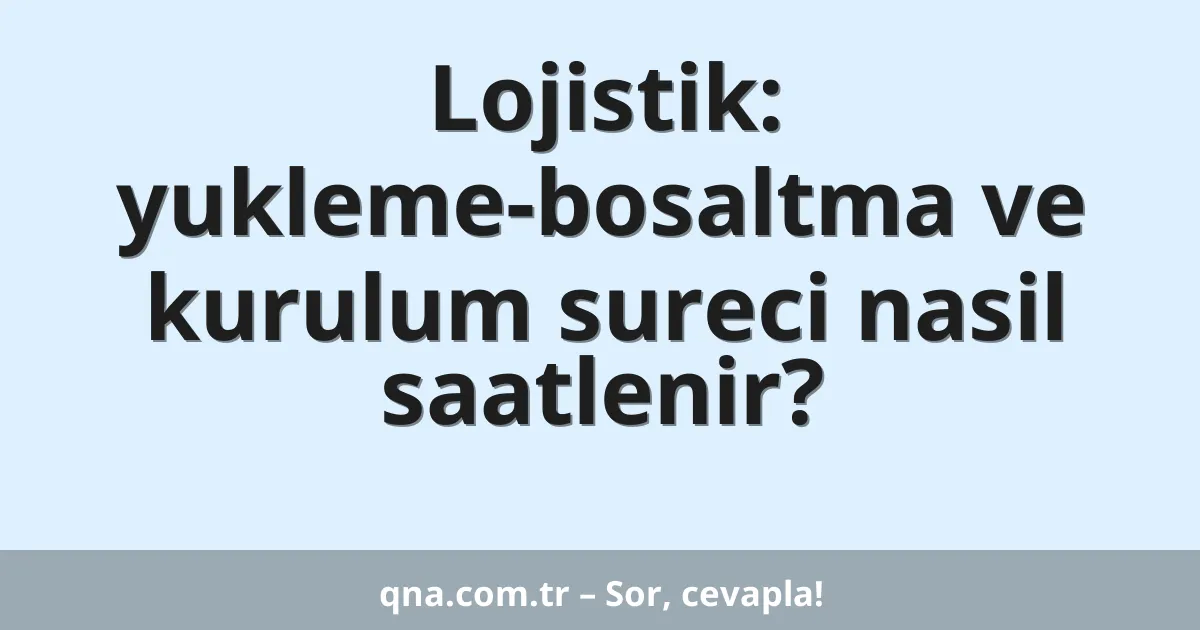 Lojistik: yukleme-bosaltma ve kurulum sureci nasil saatlenir?