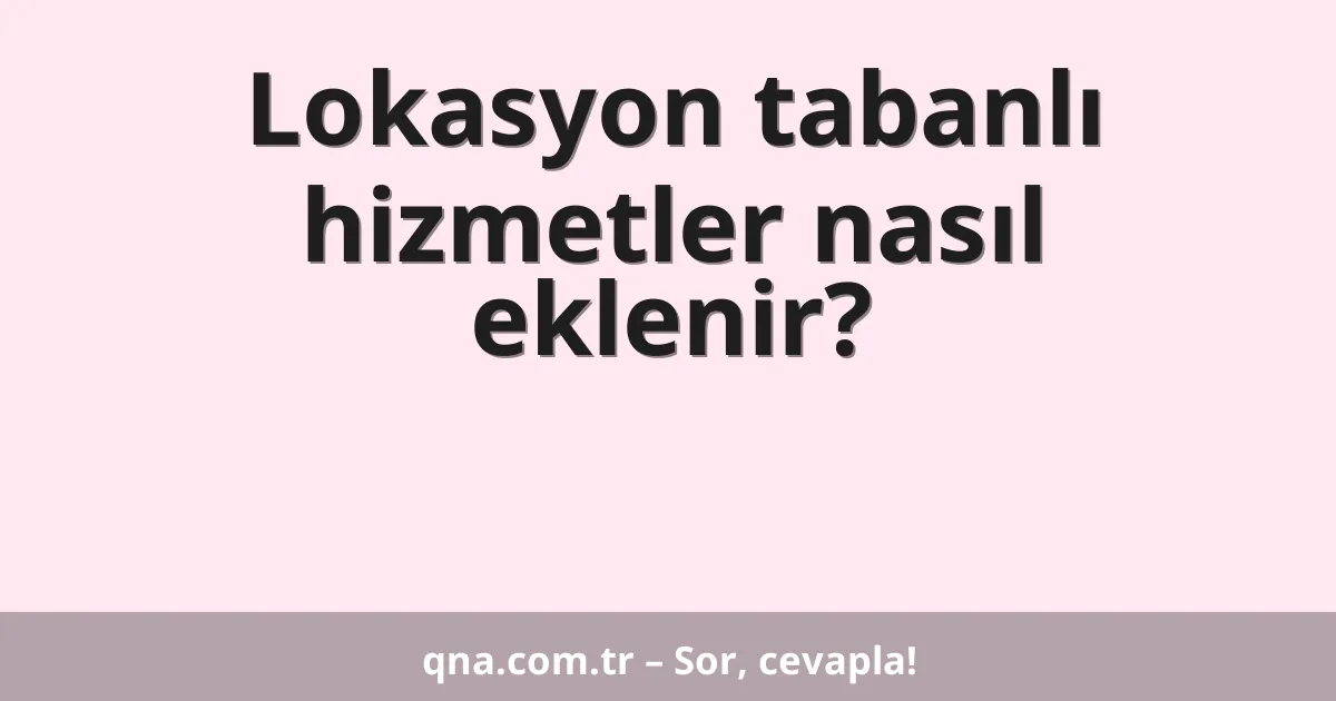 Lokasyon tabanlı hizmetler nasıl eklenir?
