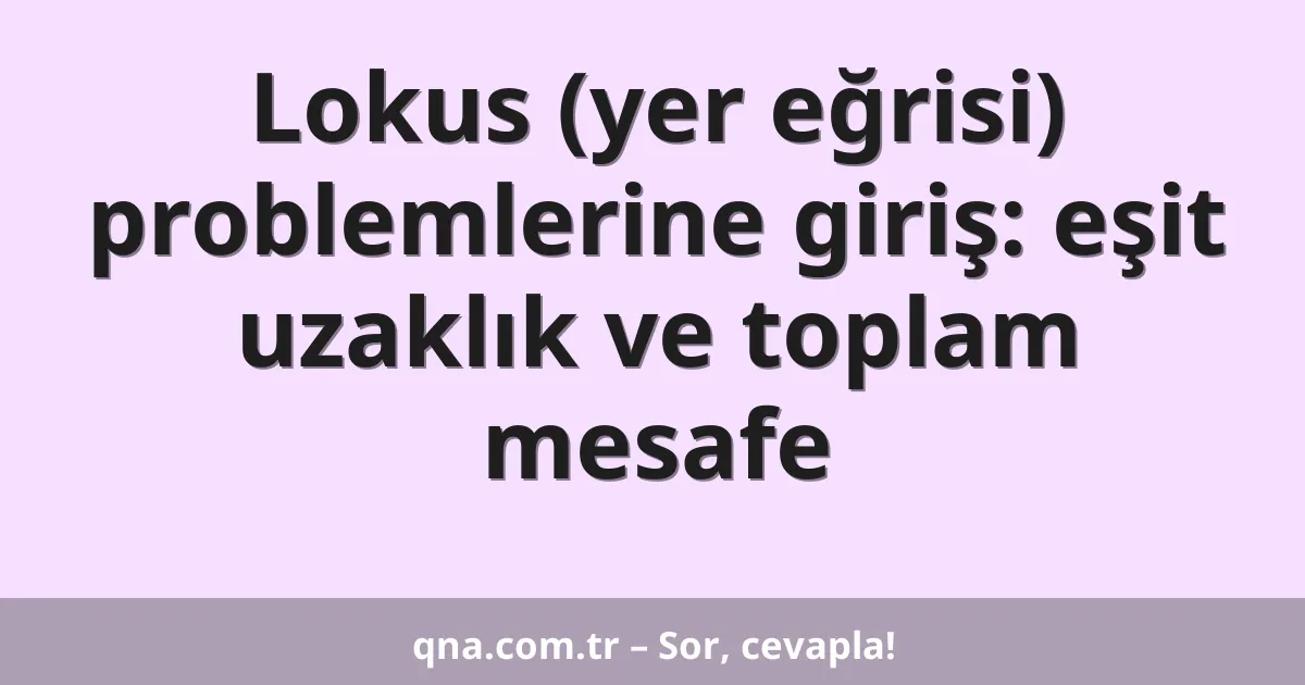 Lokus (yer eğrisi) problemlerine giriş: eşit uzaklık ve toplam mesafe