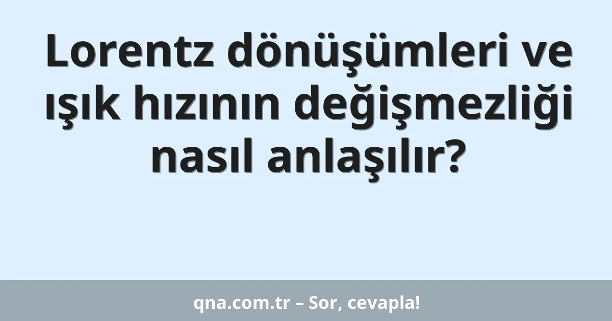 Lorentz dönüşümleri ve ışık hızının değişmezliği nasıl anlaşılır?
