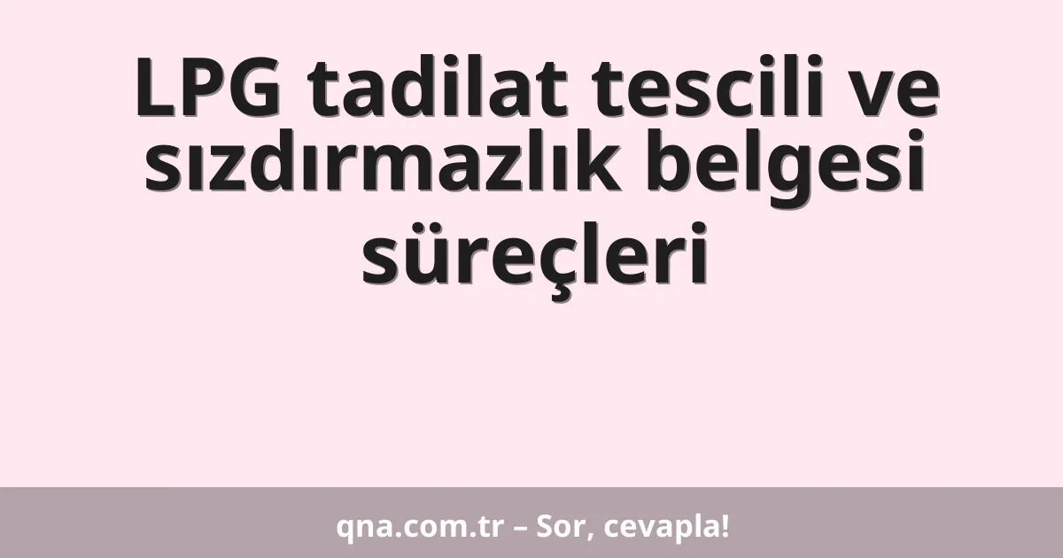 LPG tadilat tescili ve sızdırmazlık belgesi süreçleri
