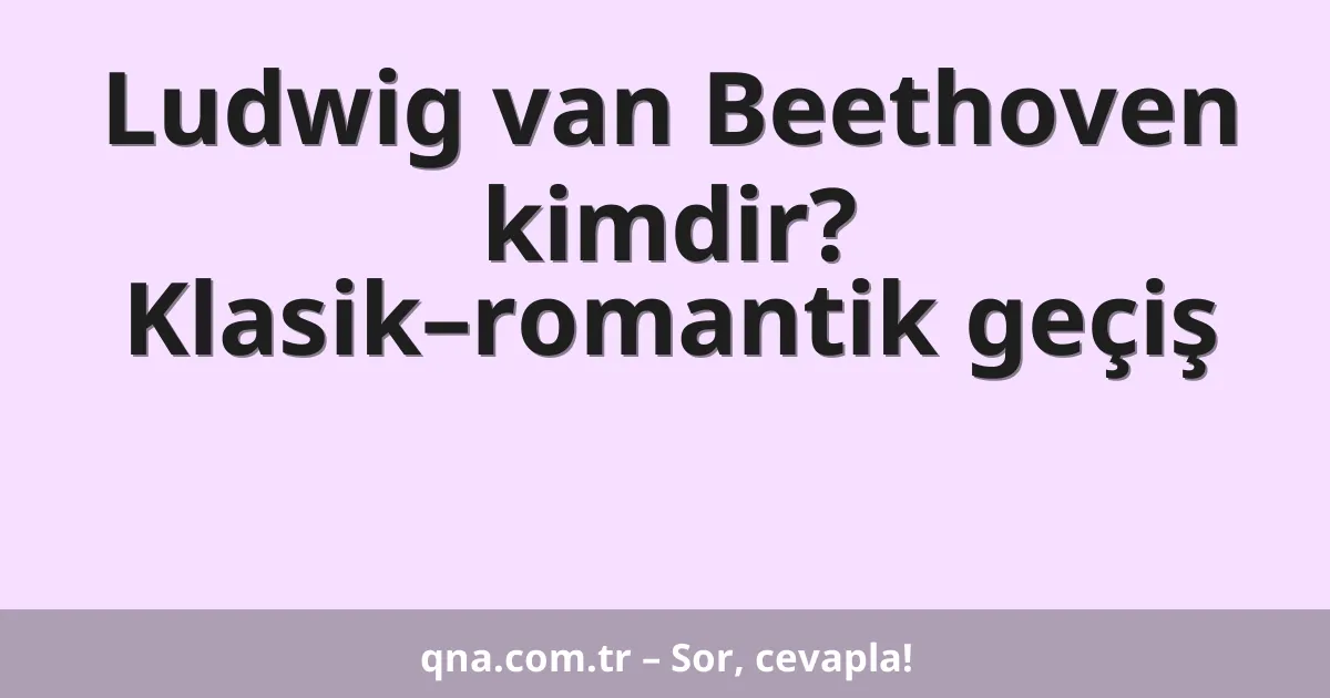 Ludwig van Beethoven kimdir? Klasik–romantik geçiş