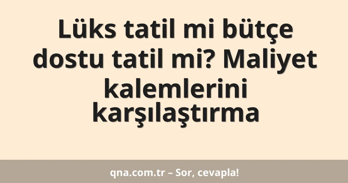 Lüks tatil mi bütçe dostu tatil mi? Maliyet kalemlerini karşılaştırma