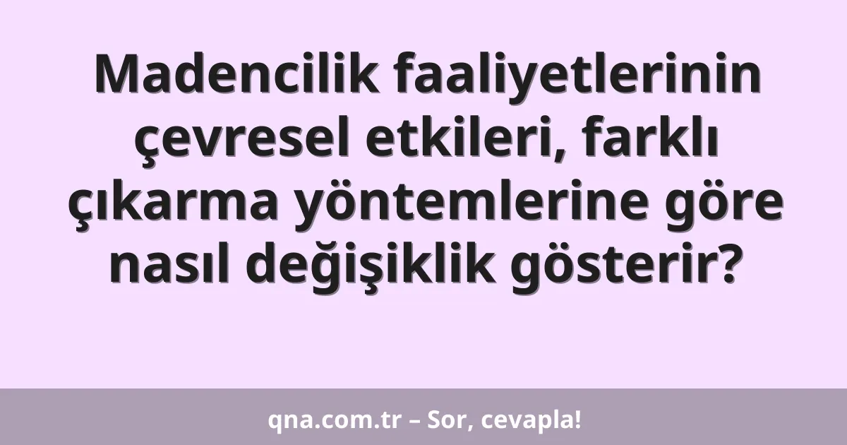 Madencilik faaliyetlerinin çevresel etkileri, farklı çıkarma yöntemlerine göre nasıl değişiklik gösterir?