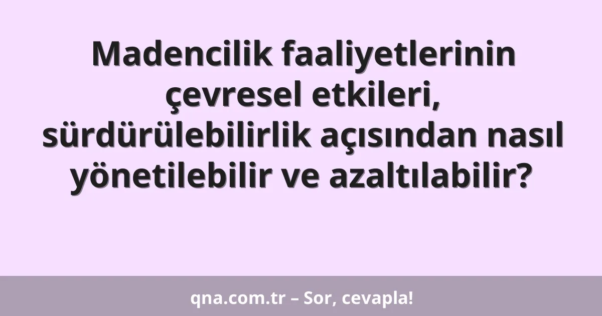 Madencilik faaliyetlerinin çevresel etkileri, sürdürülebilirlik açısından nasıl yönetilebilir ve azaltılabilir?