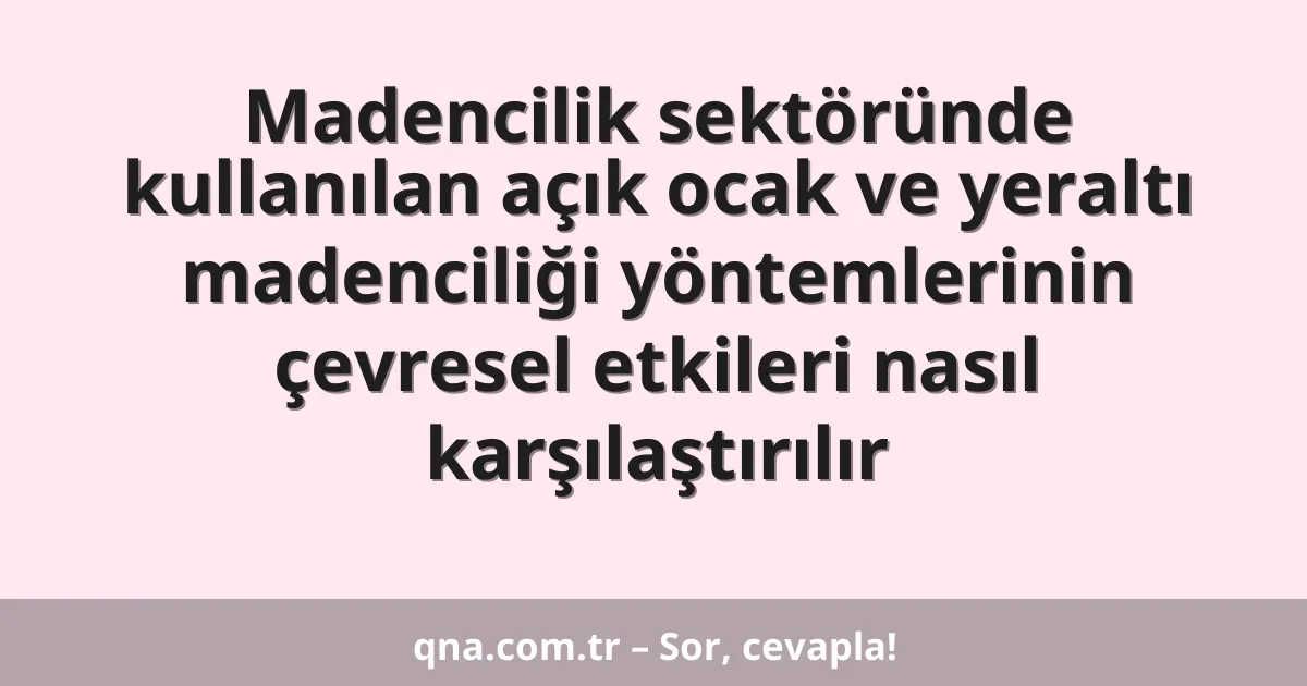 Madencilik sektöründe kullanılan açık ocak ve yeraltı madenciliği yöntemlerinin çevresel etkileri nasıl karşılaştırılır