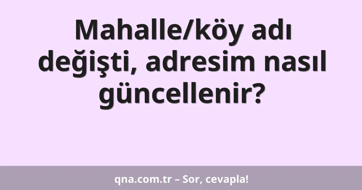 Mahalle/köy adı değişti, adresim nasıl güncellenir?