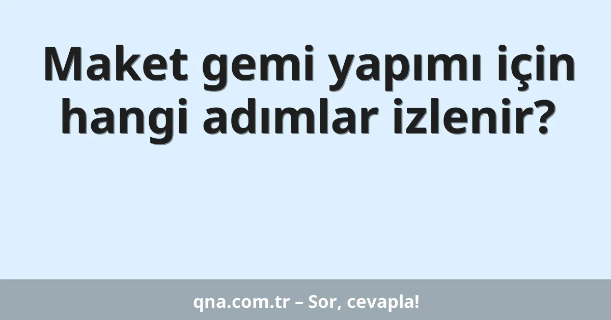 Maket gemi yapımı için hangi adımlar izlenir?