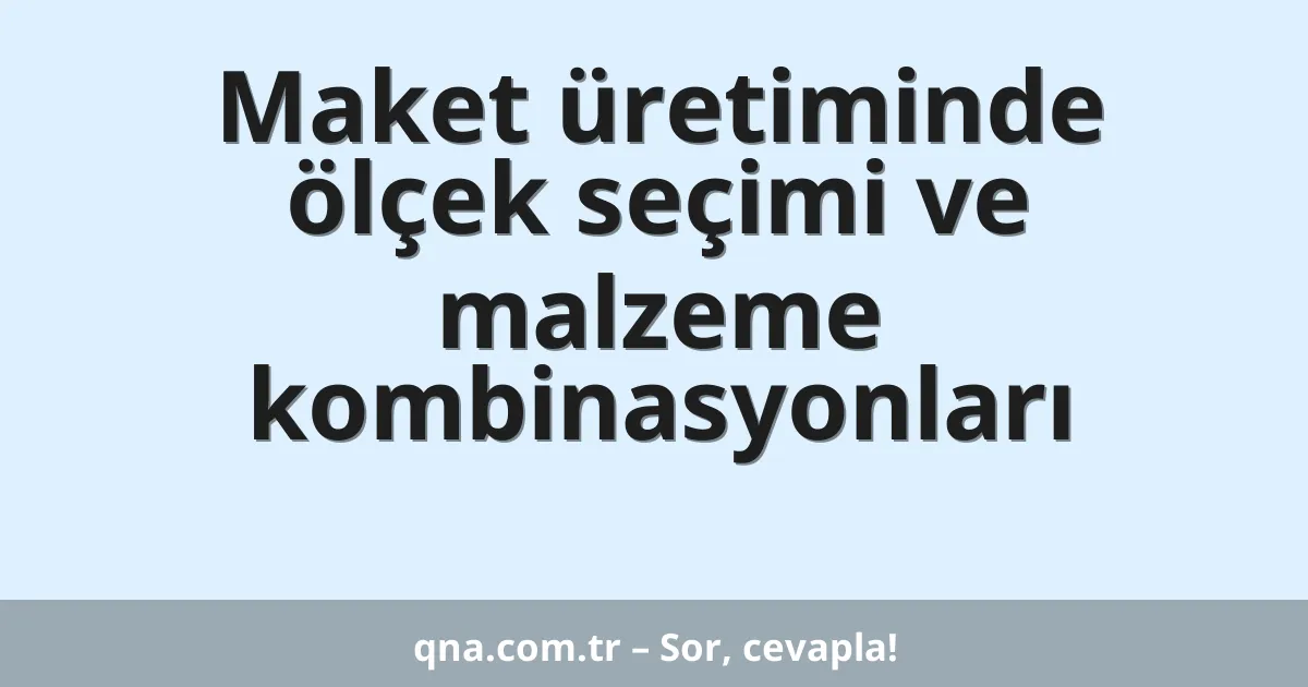 Maket üretiminde ölçek seçimi ve malzeme kombinasyonları