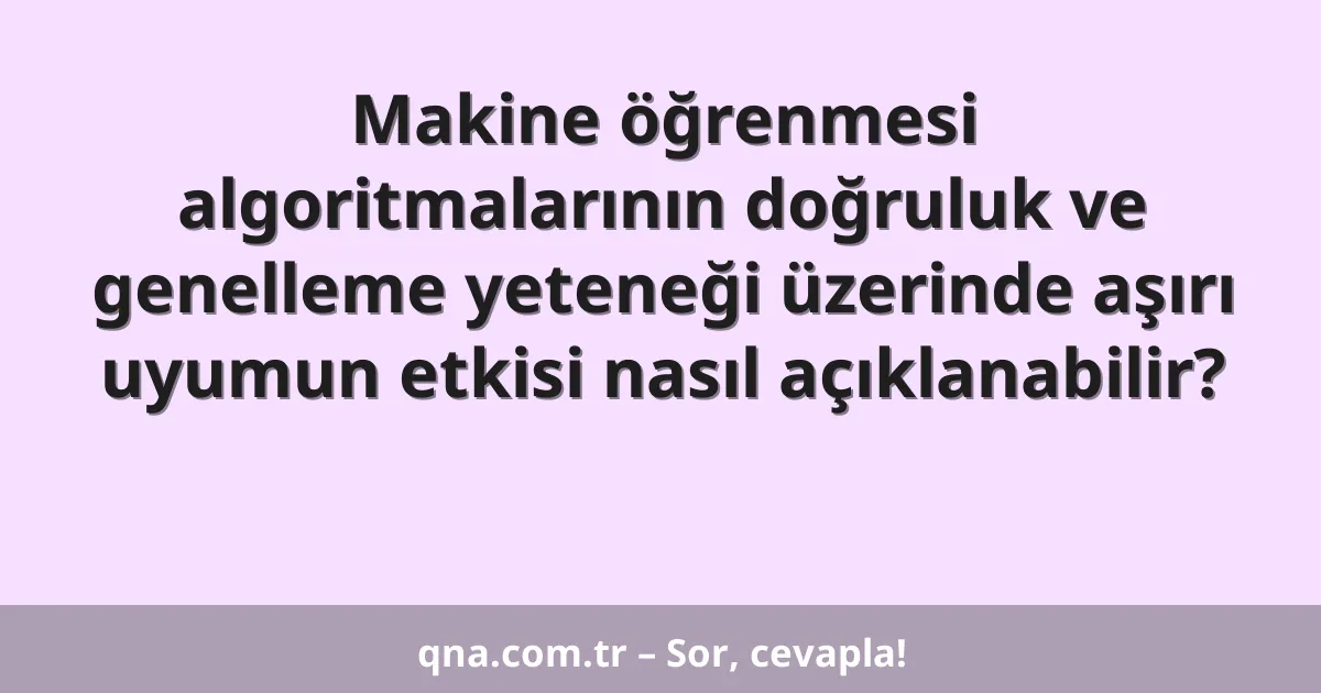Makine öğrenmesi algoritmalarının doğruluk ve genelleme yeteneği üzerinde aşırı uyumun etkisi nasıl açıklanabilir?