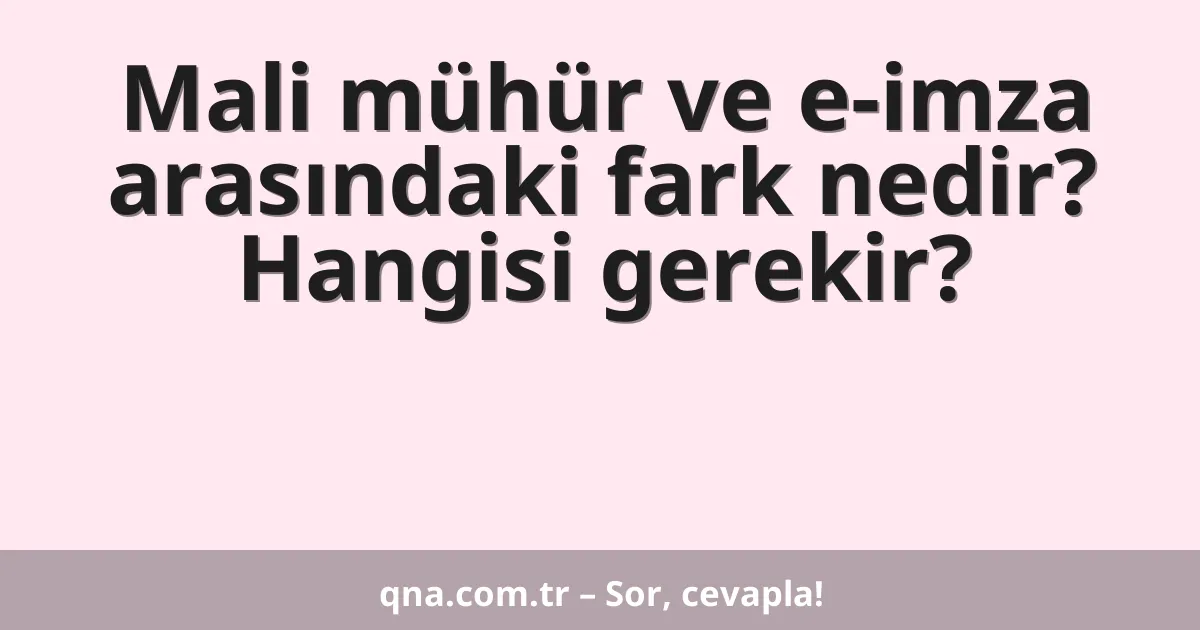 Mali mühür ve e-imza arasındaki fark nedir? Hangisi gerekir?