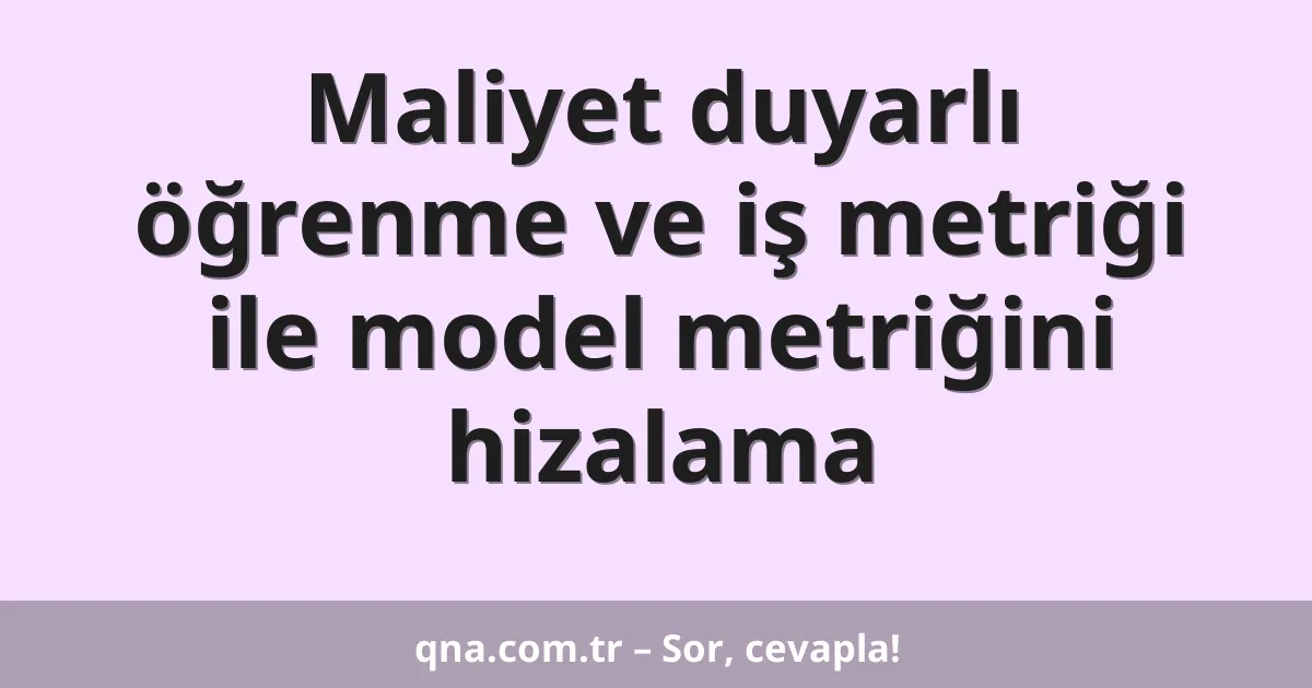 Maliyet duyarlı öğrenme ve iş metriği ile model metriğini hizalama