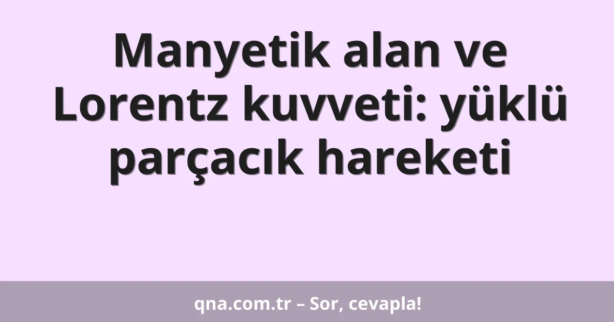 Manyetik alan ve Lorentz kuvveti: yüklü parçacık hareketi