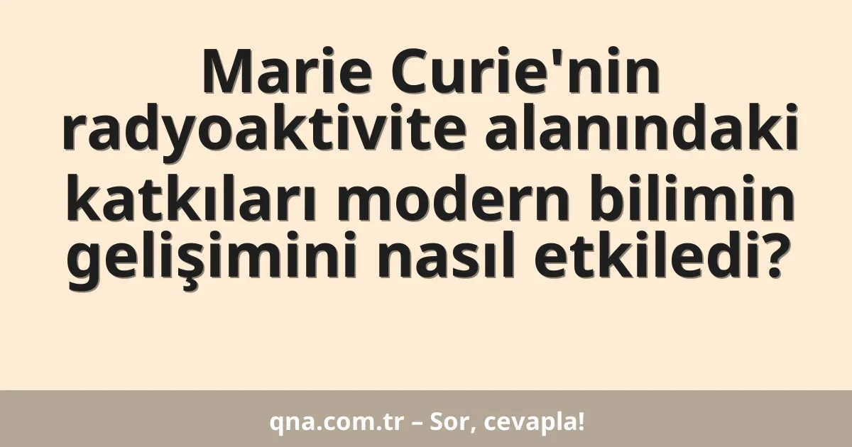 Marie Curie'nin radyoaktivite alanındaki katkıları modern bilimin gelişimini nasıl etkiledi?