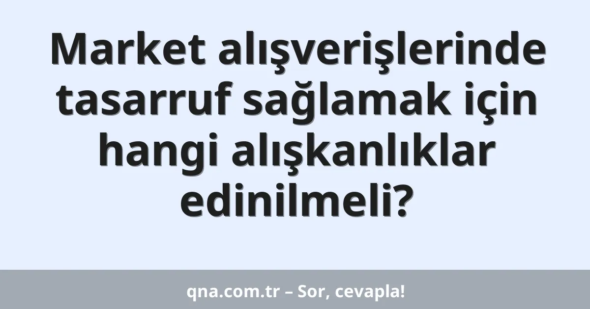 Market alışverişlerinde tasarruf sağlamak için hangi alışkanlıklar edinilmeli?