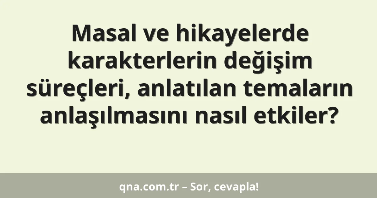 Masal ve hikayelerde karakterlerin değişim süreçleri, anlatılan temaların anlaşılmasını nasıl etkiler?