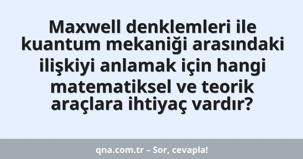 Maxwell denklemleri ile kuantum mekaniği arasındaki ilişkiyi anlamak için hangi matematiksel ve teorik araçlara ihtiyaç vardır?