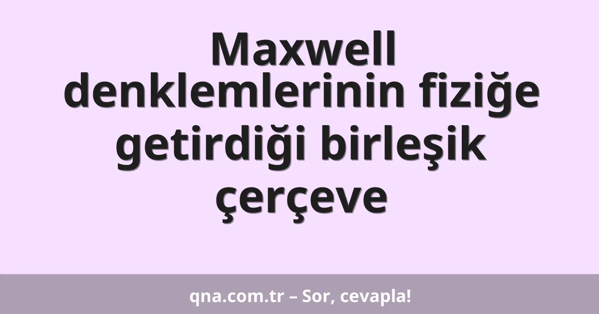 Maxwell denklemlerinin fiziğe getirdiği birleşik çerçeve