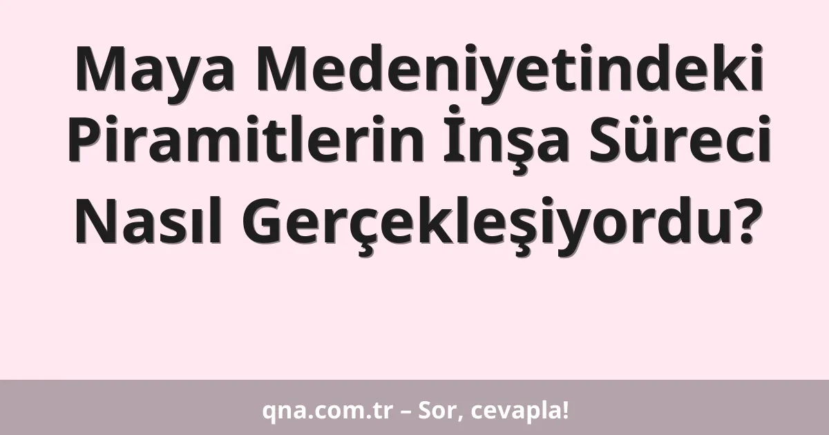 Maya Medeniyetindeki Piramitlerin İnşa Süreci Nasıl Gerçekleşiyordu?