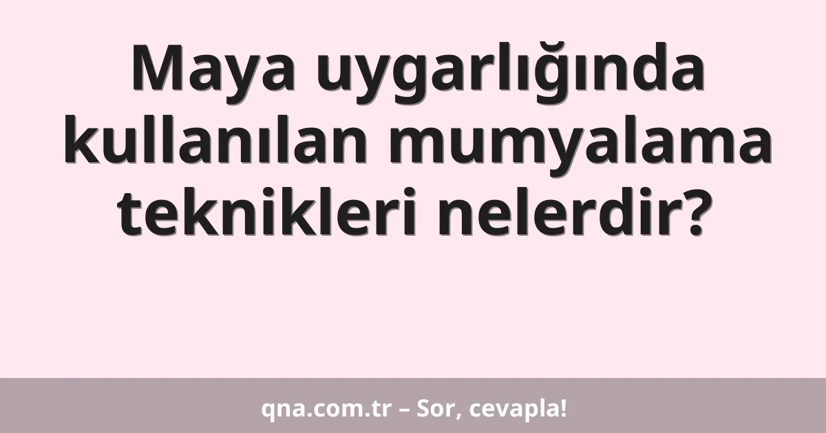 Maya uygarlığında kullanılan mumyalama teknikleri nelerdir?