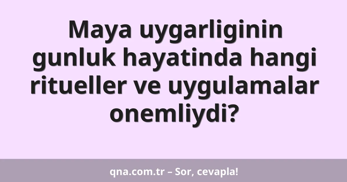 Maya uygarliginin gunluk hayatinda hangi ritueller ve uygulamalar onemliydi?