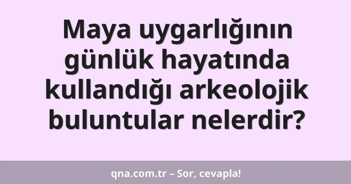 Maya uygarlığının günlük hayatında kullandığı arkeolojik buluntular nelerdir?
