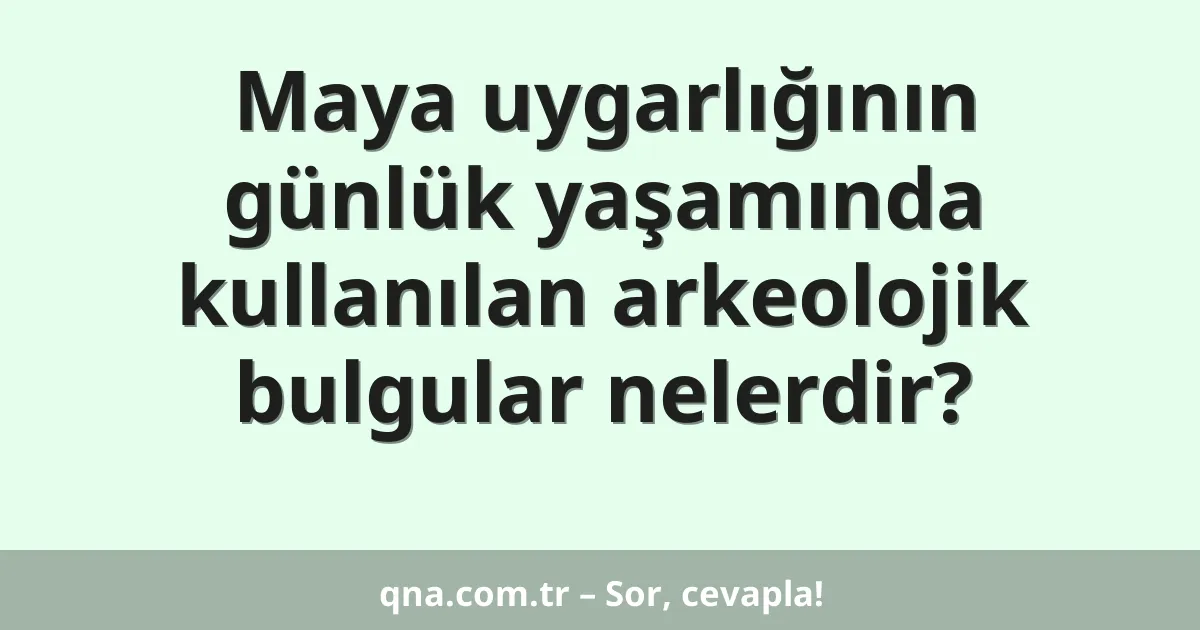Maya uygarlığının günlük yaşamında kullanılan arkeolojik bulgular nelerdir?