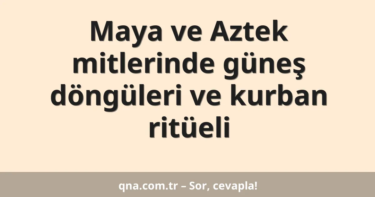 Maya ve Aztek mitlerinde güneş döngüleri ve kurban ritüeli