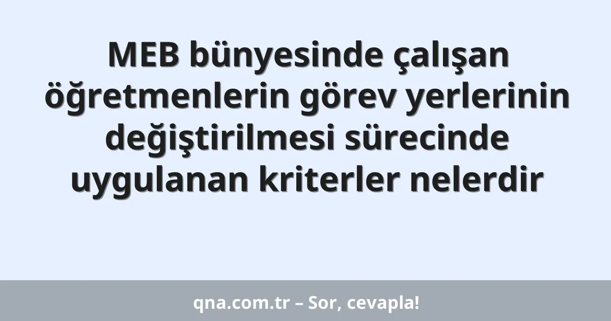 MEB bünyesinde çalışan öğretmenlerin görev yerlerinin değiştirilmesi sürecinde uygulanan kriterler nelerdir