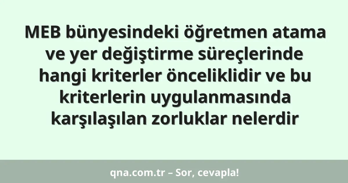 MEB bünyesindeki öğretmen atama ve yer değiştirme süreçlerinde hangi kriterler önceliklidir ve bu kriterlerin uygulanmasında karşılaşılan zorluklar nelerdir