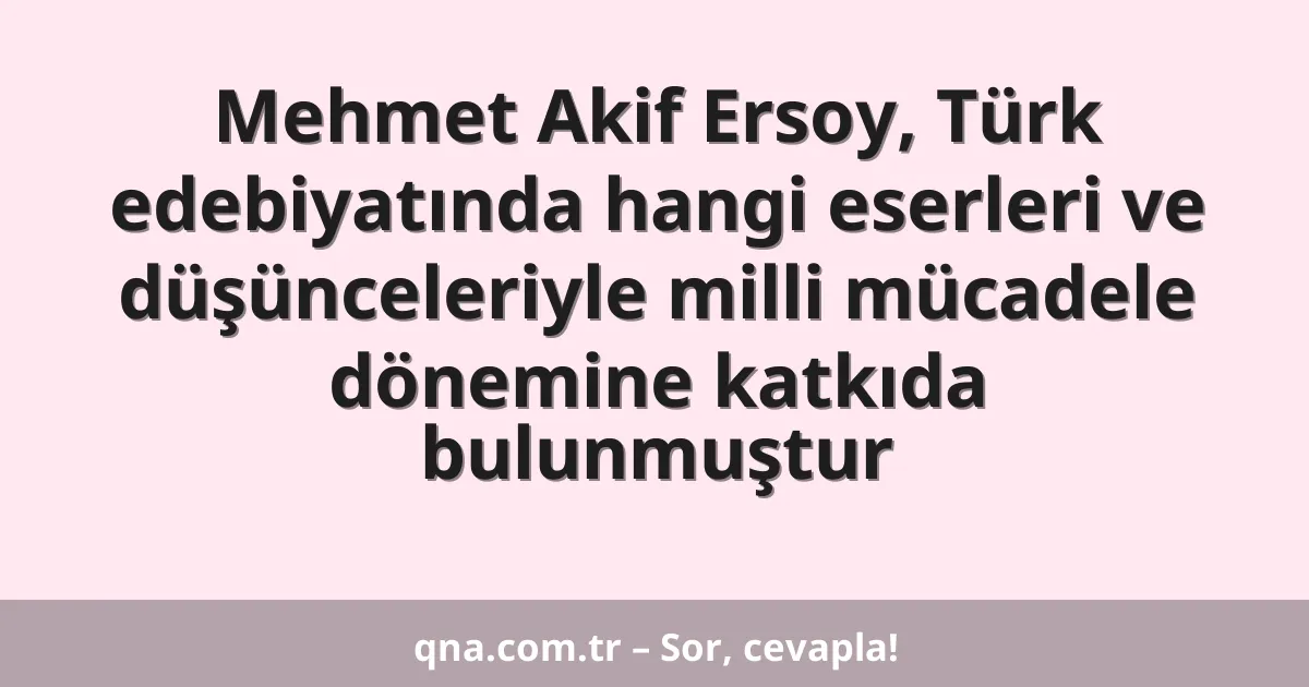 Mehmet Akif Ersoy, Türk edebiyatında hangi eserleri ve düşünceleriyle milli mücadele dönemine katkıda bulunmuştur