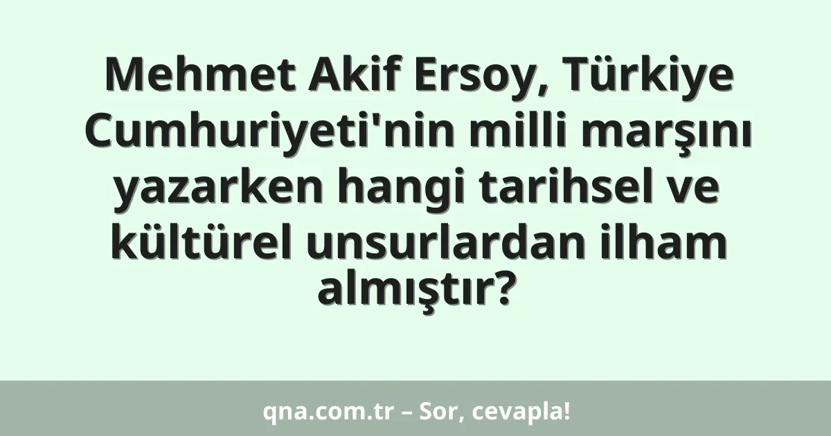 Mehmet Akif Ersoy, Türkiye Cumhuriyeti'nin milli marşını yazarken hangi tarihsel ve kültürel unsurlardan ilham almıştır?