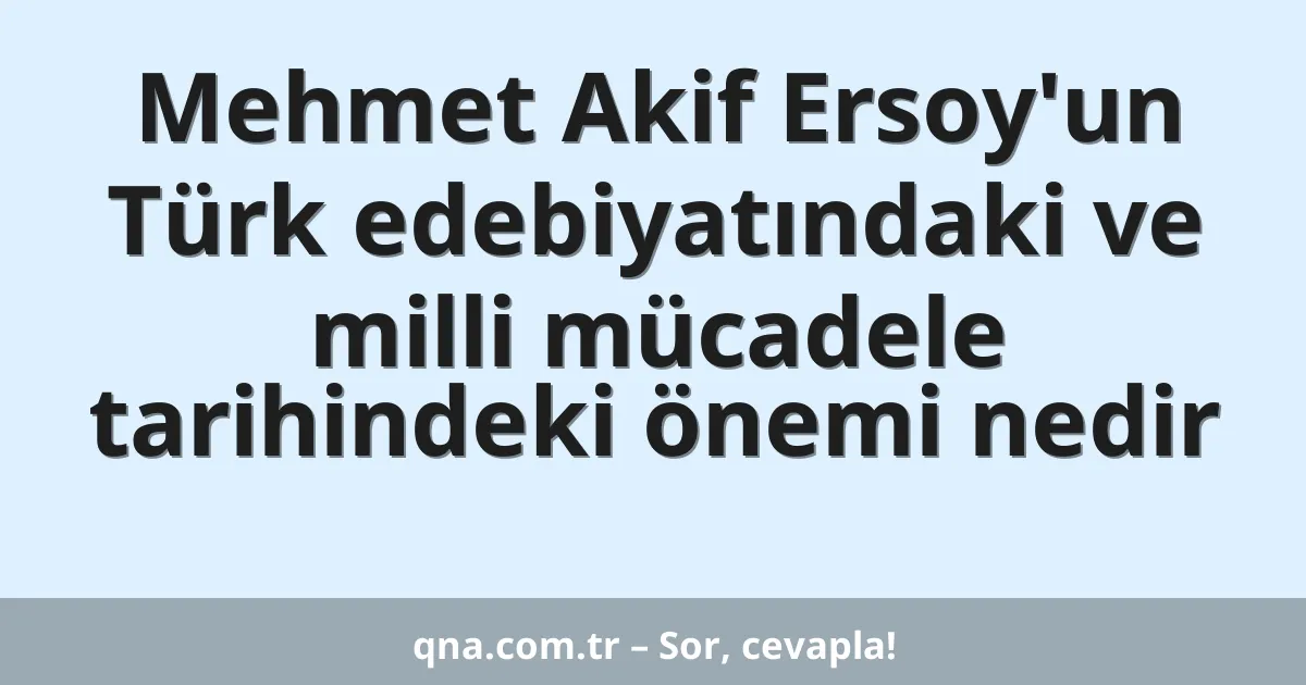 Mehmet Akif Ersoy'un Türk edebiyatındaki ve milli mücadele tarihindeki önemi nedir