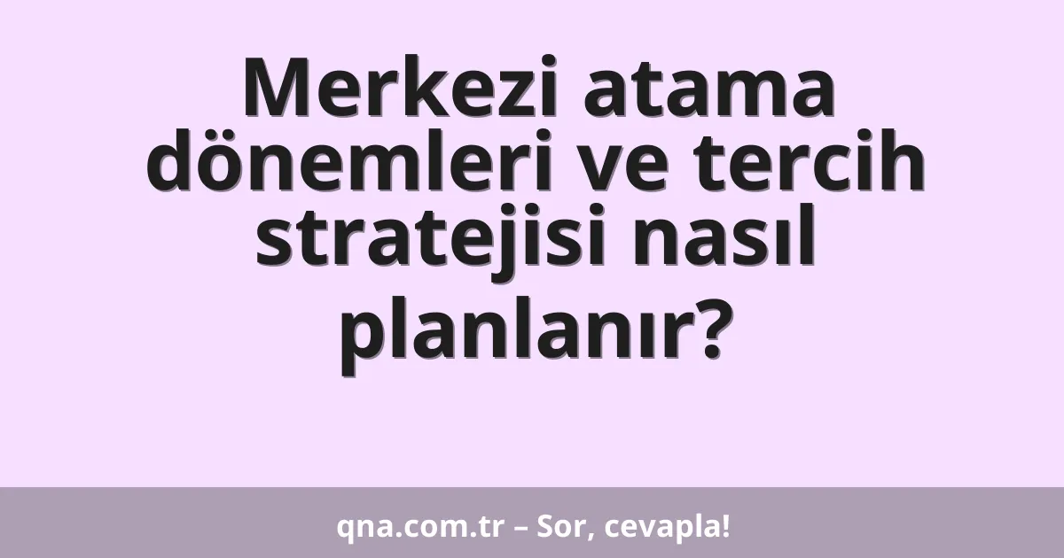 Merkezi atama dönemleri ve tercih stratejisi nasıl planlanır?