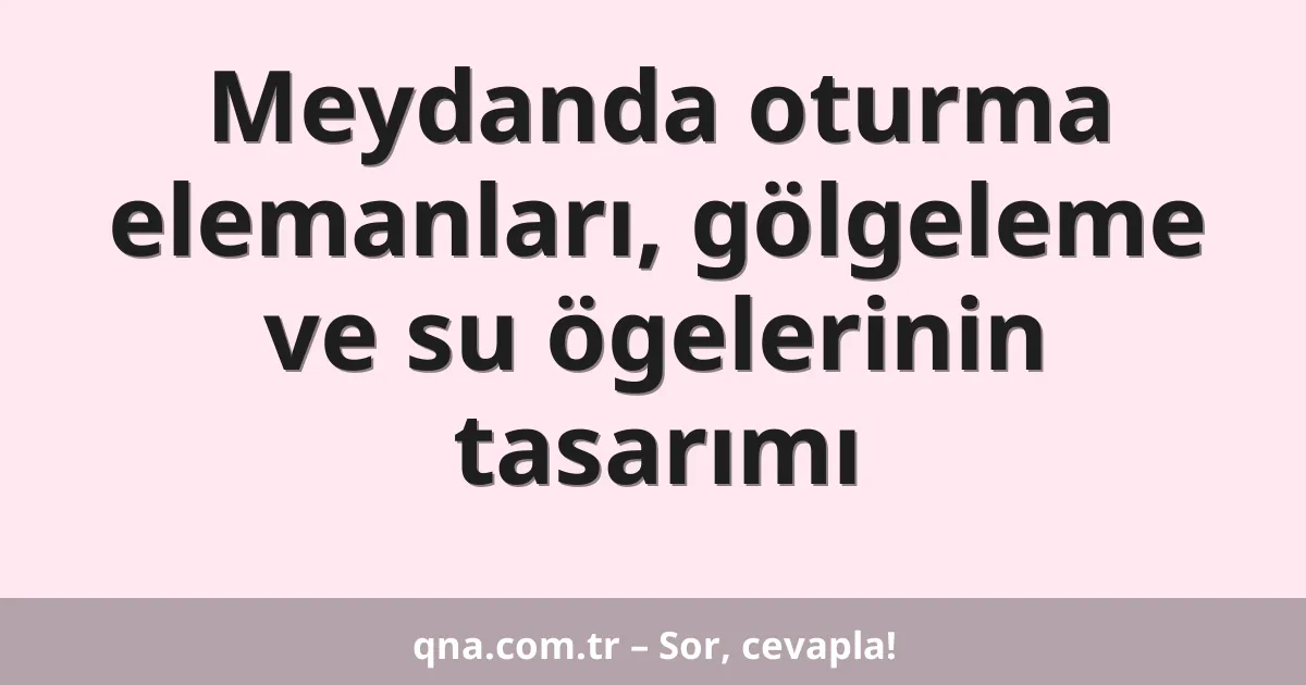 Meydanda oturma elemanları, gölgeleme ve su ögelerinin tasarımı