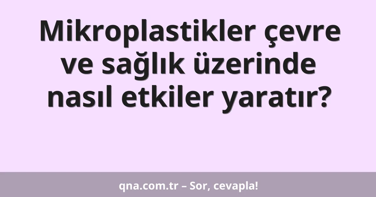 Mikroplastikler çevre ve sağlık üzerinde nasıl etkiler yaratır?