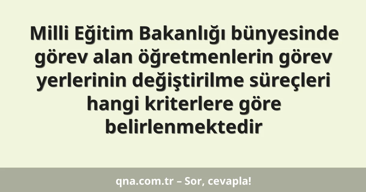 Milli Eğitim Bakanlığı bünyesinde görev alan öğretmenlerin görev yerlerinin değiştirilme süreçleri hangi kriterlere göre belirlenmektedir