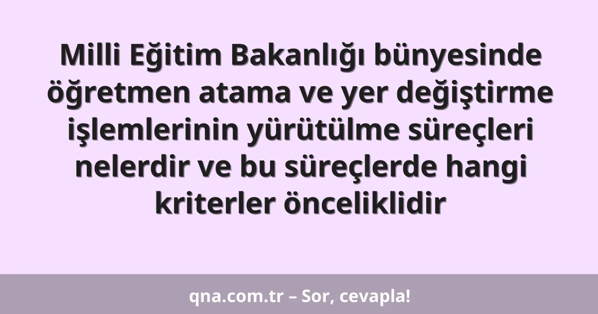Milli Eğitim Bakanlığı bünyesinde öğretmen atama ve yer değiştirme işlemlerinin yürütülme süreçleri nelerdir ve bu süreçlerde hangi kriterler önceliklidir