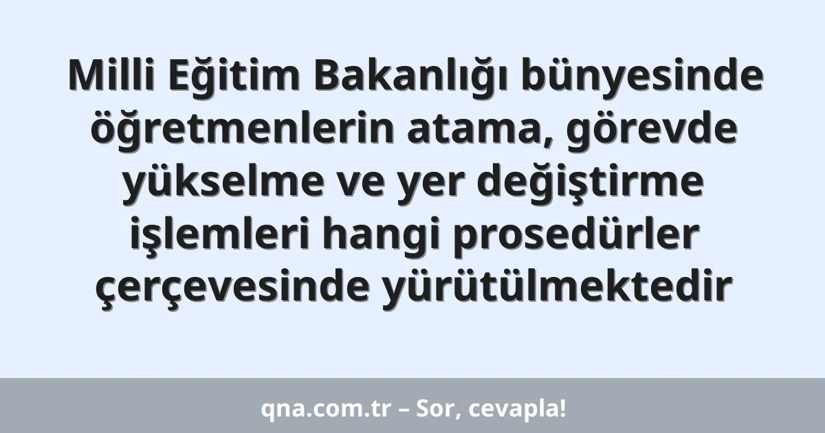 Milli Eğitim Bakanlığı bünyesinde öğretmenlerin atama, görevde yükselme ve yer değiştirme işlemleri hangi prosedürler çerçevesinde yürütülmektedir